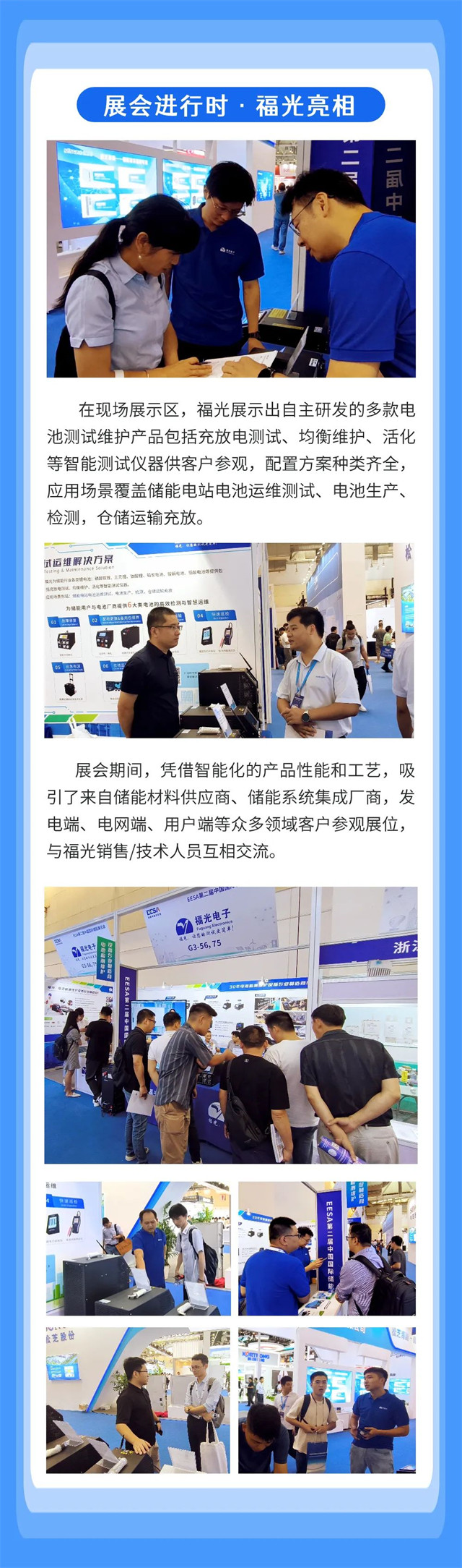 在現場展示(shi)區,福光展示(shi)出自主研發(fa)的多款電 池(chi)測試維護産(chan)品包括充放(fang)電測試、均衡(heng)維護、活化 等(deng)智能測試儀(yi)器供客戶參(cān)觀,配置方案(àn)種類齊全, 應(yīng)用場景覆蓋(gài)儲能電站電(dian)池運維測試(shì)、電池生産、 檢(jiǎn)測,倉儲運輸(shu)充放。 在現(xian)場展示區,福(fu)光展示出自(zì)主研發的多(duo)款電 池測試(shi)維護産品包(bāo)括充放電測(ce)試、均衡維護(hu)、活化 等智能(néng)測試儀器供(gòng)客戶參觀,配(pei)置方案種類(lèi)齊全, 應用場(chang)景覆蓋儲能(néng)電站電池運(yùn)維測試、電池(chi)生産、 檢測,倉(cang)儲運輸充放(fang)。
